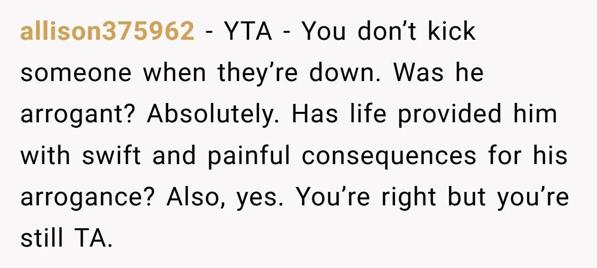 allison375962 − YTA - You don’t kick someone when they’re down. Was he arrogant? Absolutely. Has life provided him with swift and painful consequences for his arrogance? Also, yes. You’re...