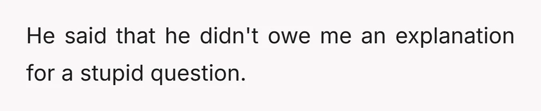 He said that he didn't owe me an explanation for a stupid question.