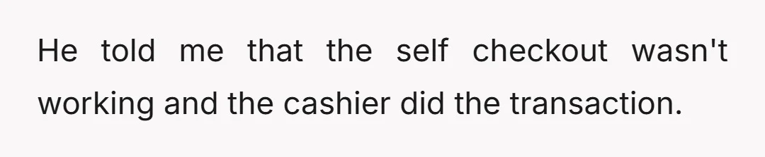 He told me that the self checkout wasn't working and the cashier did the transaction.