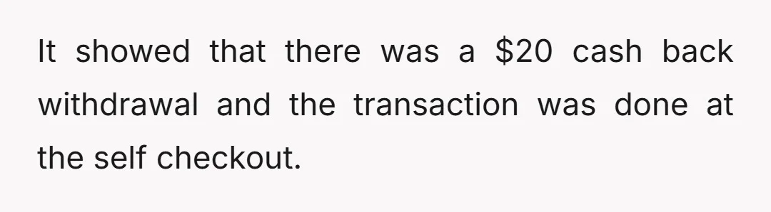 It showed that there was a $20 cash back withdrawal and the transaction was done at the self checkout.