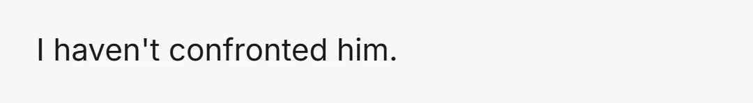 I haven't confronted him.