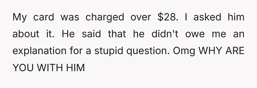 My card was charged over $28. I asked him about it. He said that he didn't owe me an explanation for a stupid question. Omg WHY ARE YOU WITH HIM
