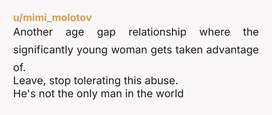 u/mimi_molotov Another age gap relationship where the significantly young woman gets taken advantage of. Leave, stop tolerating this abuse. He's not the only man in the world