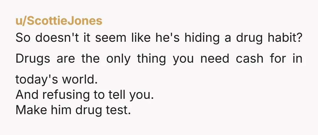 u/ScottieJones So doesn't it seem like he's hiding a drug habit? Drugs are the only thing you need cash for in today's world. And refusing to tell you. Make him...