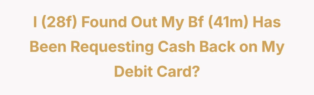 I (28f) found out my bf (41m) has been requesting cash back on my debit card?