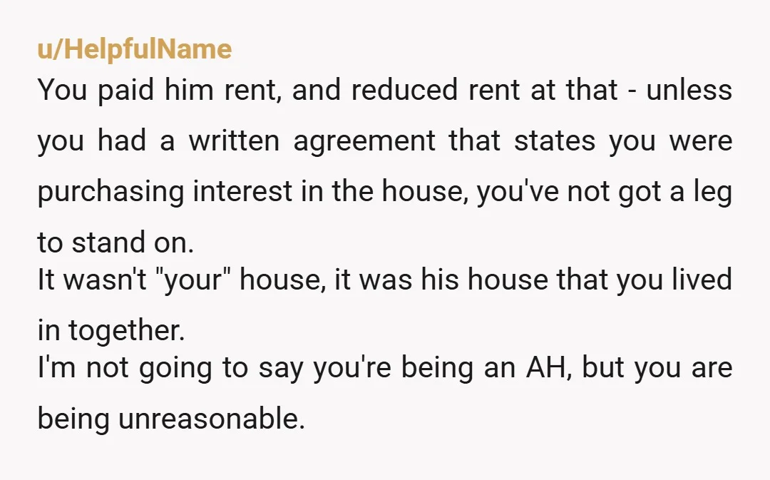 u/Just-Fix-2657 Sorry but without your name on anything you were essentially paying him rent and you don’t get that back. I can’t see how you have a legal leg to...