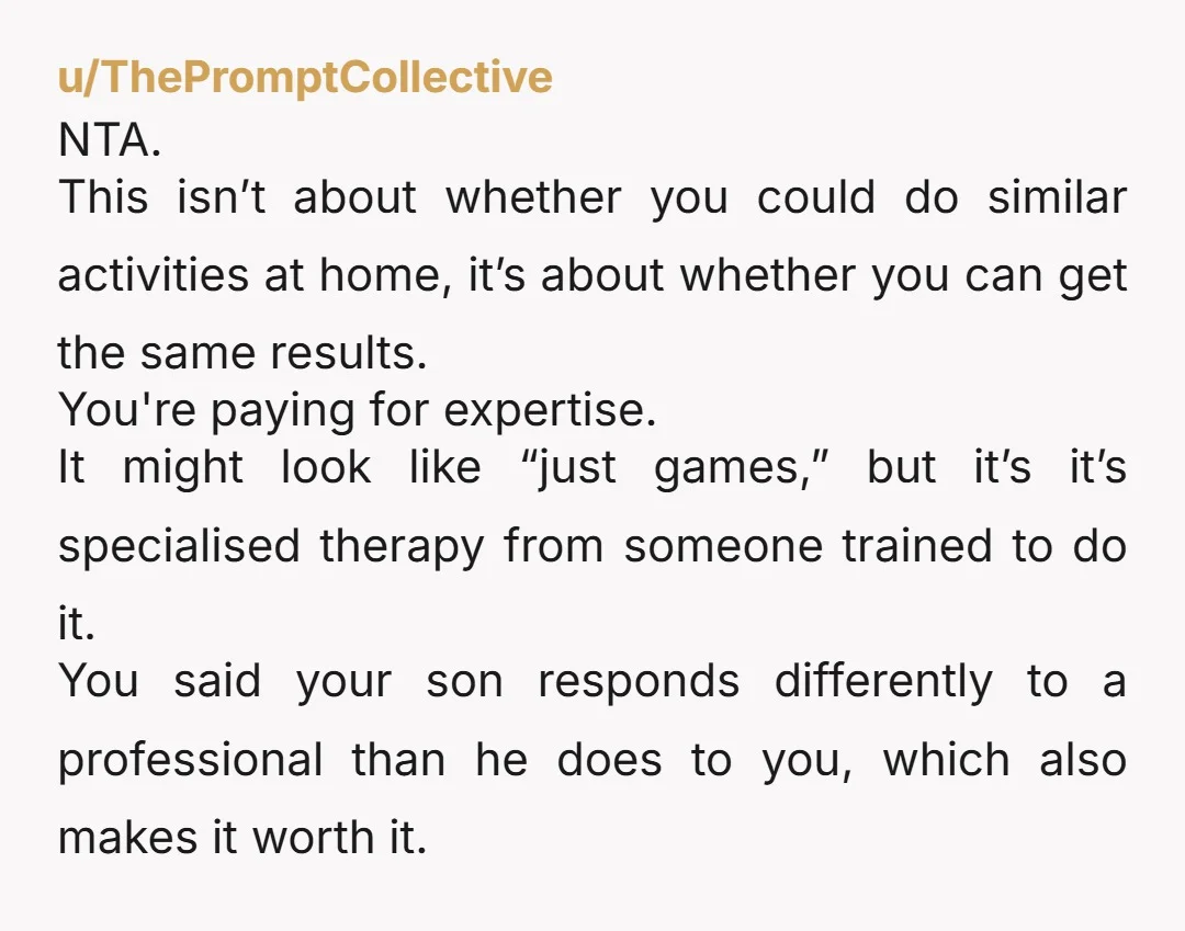 u/ThePromptCollective NTA. This isn’t about whether you could do similar activities at home, it’s about whether you can get the same results. You're paying for expertise. It might look like...