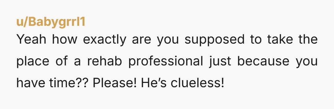 u/Babygrrl1 Yeah how exactly are you supposed to take the place of a rehab professional just because you have time?? Please! He’s clueless!
