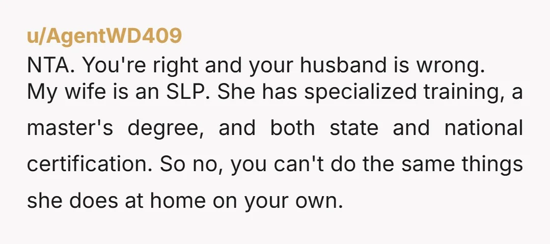 u/AgentWD409 NTA. You're right and your husband is wrong. My wife is an SLP. She has specialized training, a master's degree, and both state and national certification. So no, you...