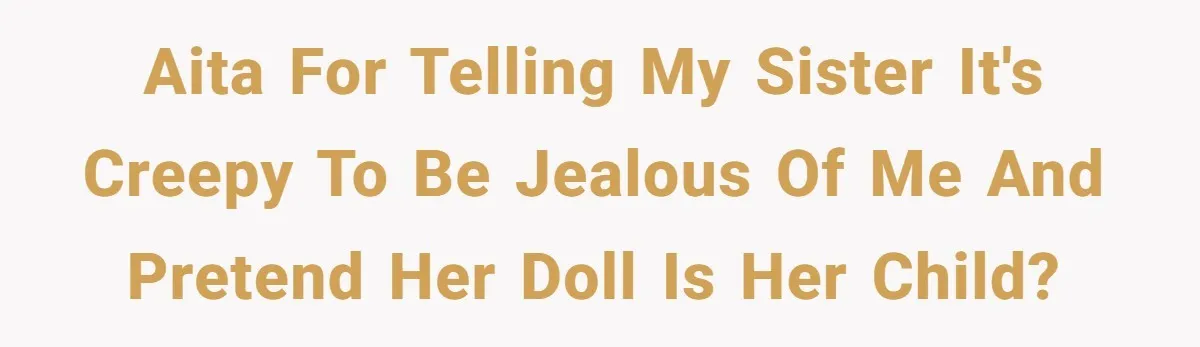 AITA For telling My Sister It's Creepy to Be Jealous Of Me and Pretend Her Doll Is Her Child?