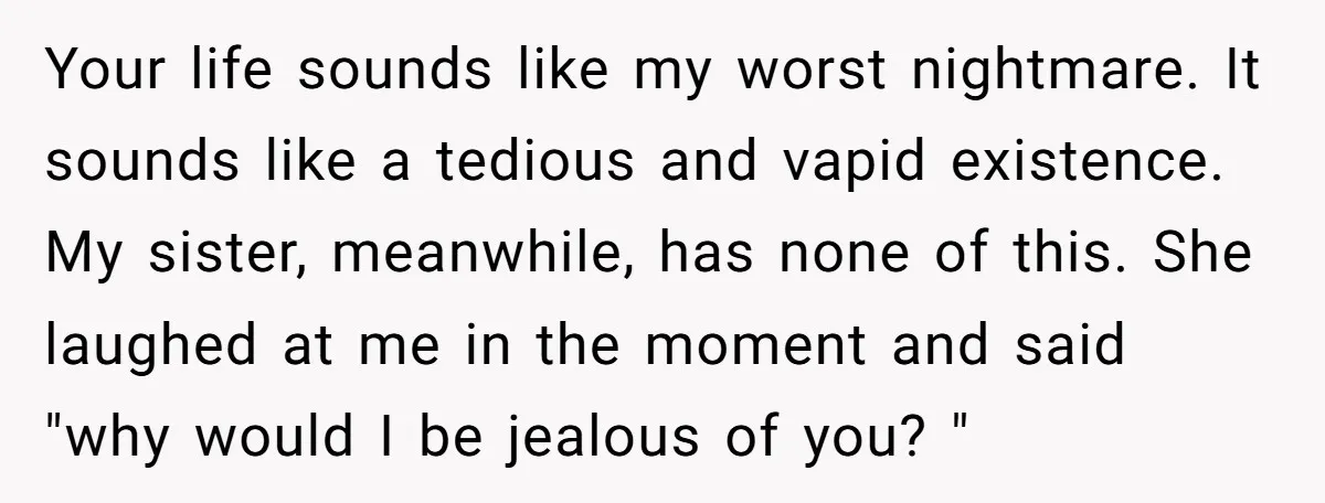 Your life sounds like my worst nightmare. It sounds like a tedious and vapid existence. My sister, meanwhile, has none of this. She laughed at me in the moment and...