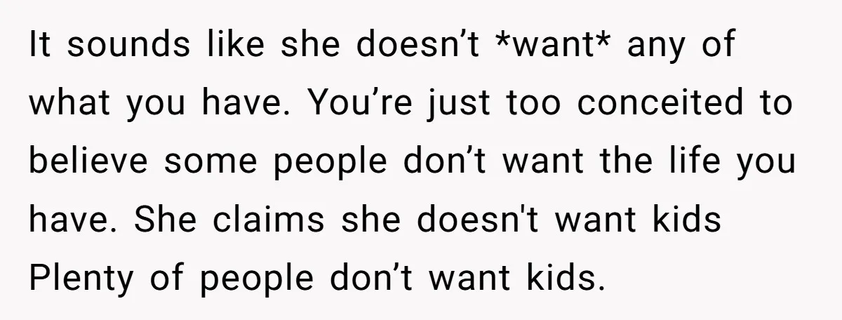 It sounds like she doesn’t *want* any of what you have. You’re just too conceited to believe some people don’t want the life you have. She claims she doesn't want...