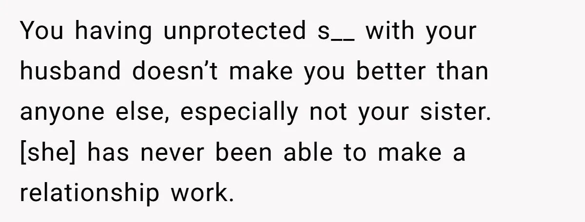 You having unprotected s__ with your husband doesn’t make you better than anyone else, especially not your sister. [she] has never been able to make a relationship work.