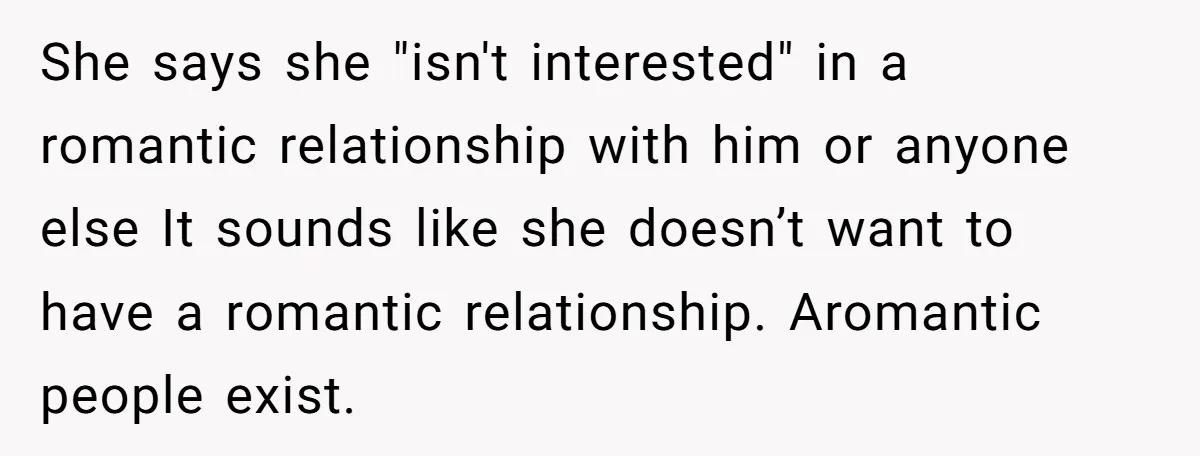 She says she "isn't interested" in a romantic relationship with him or anyone else It sounds like she doesn’t want to have a romantic relationship. Aromantic people exist.