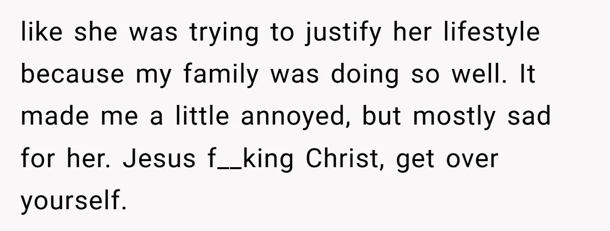 like she was trying to justify her lifestyle because my family was doing so well. It made me a little annoyed, but mostly sad for her. Jesus f__king Christ, get...