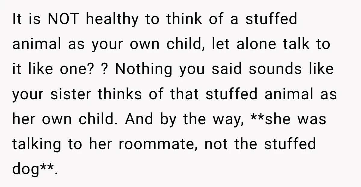 It is NOT healthy to think of a stuffed animal as your own child, let alone talk to it like one? ? Nothing you said sounds like your sister thinks...