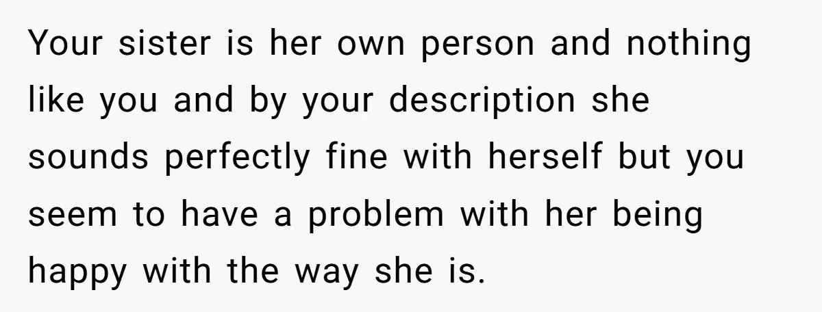 Your sister is her own person and nothing like you and by your description she sounds perfectly fine with herself but you seem to have a problem with her being...