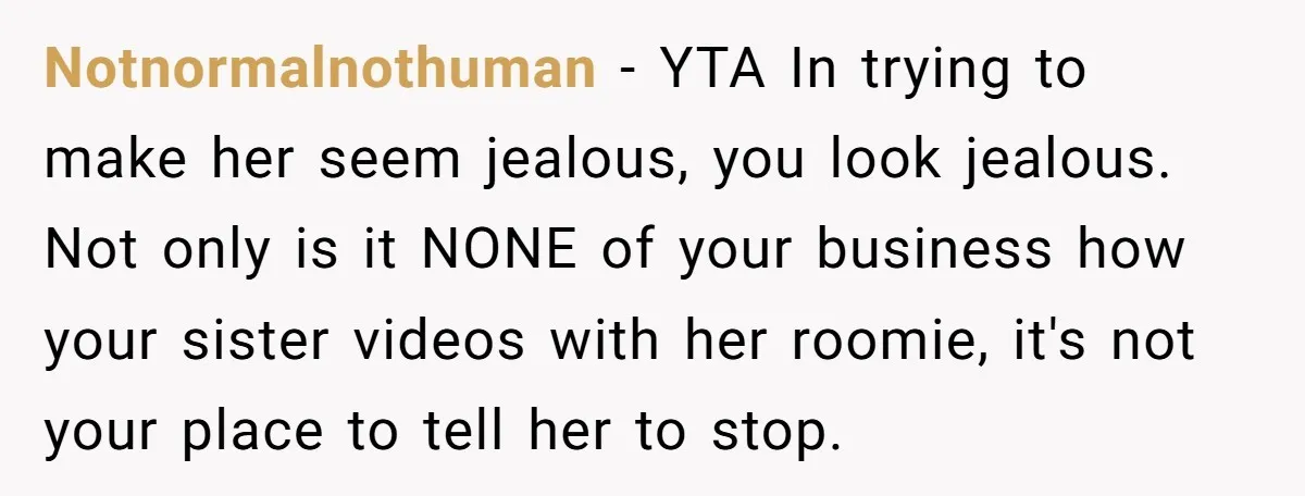 Notnormalnothuman − YTA In trying to make her seem jealous, you look jealous. Not only is it NONE of your business how your sister videos with her roomie, it's not...