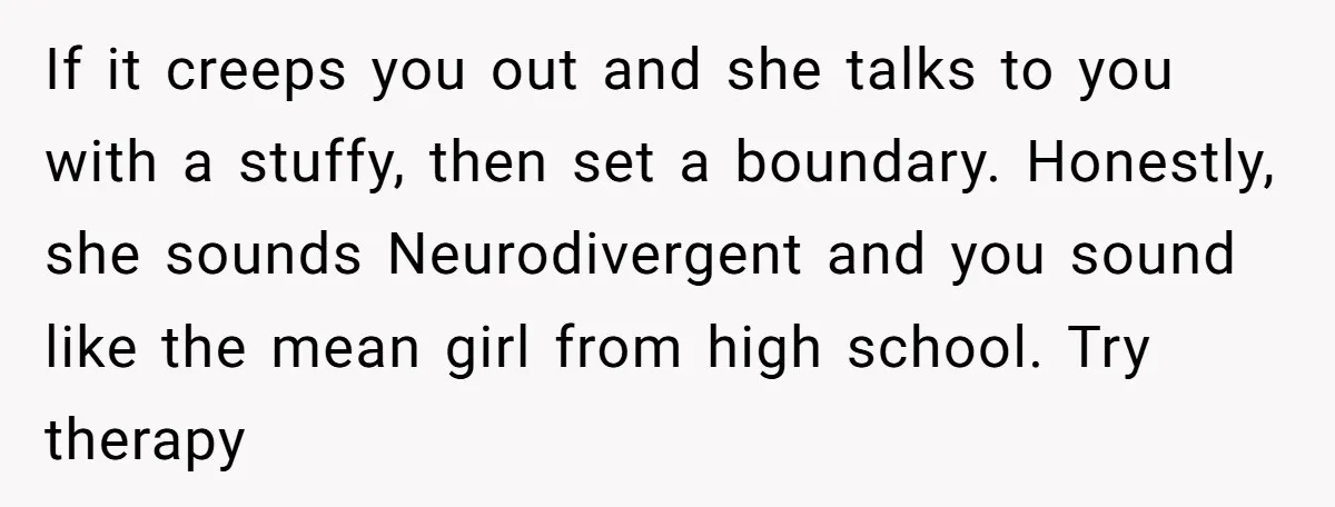 If it creeps you out and she talks to you with a stuffy, then set a boundary. Honestly, she sounds Neurodivergent and you sound like the mean girl from high...