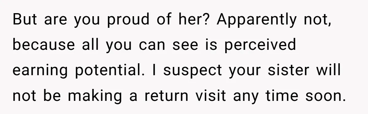 But are you proud of her? Apparently not, because all you can see is perceived earning potential. I suspect your sister will not be making a return visit any time...