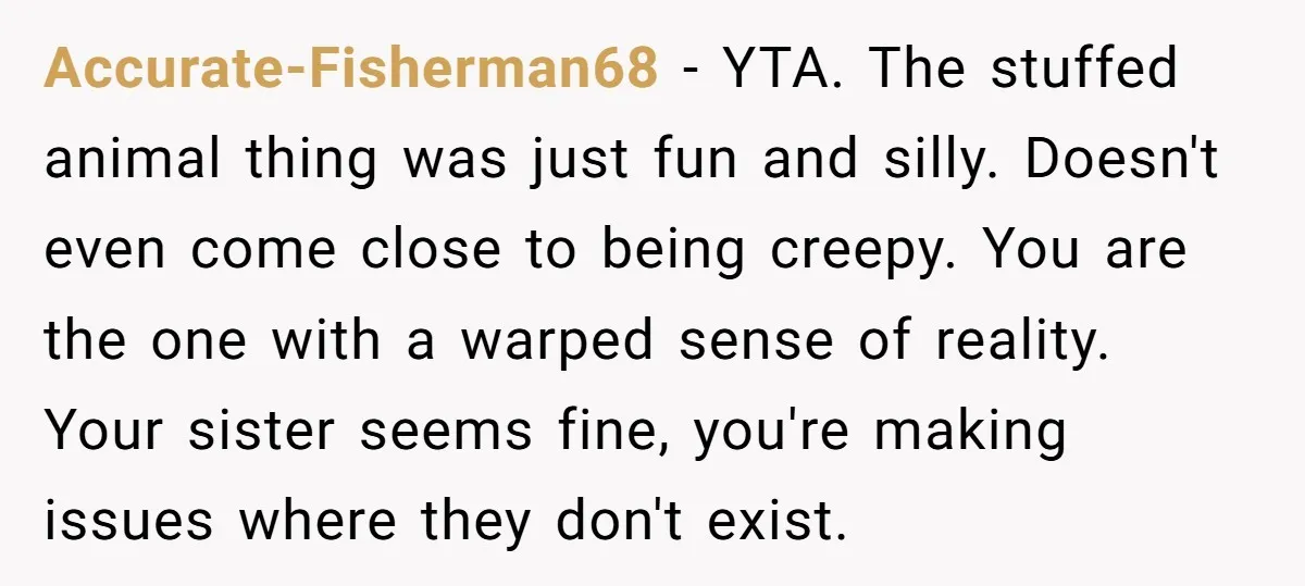 Accurate-Fisherman68 − YTA. The stuffed animal thing was just fun and silly. Doesn't even come close to being creepy. You are the one with a warped sense of reality. Your...