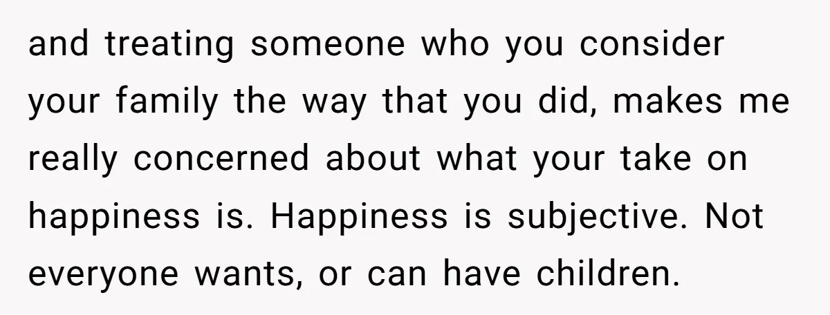 and treating someone who you consider your family the way that you did, makes me really concerned about what your take on happiness is. Happiness is subjective. Not everyone wants,...