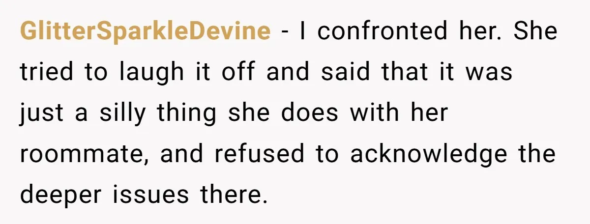 GlitterSparkleDevine − I confronted her. She tried to laugh it off and said that it was just a silly thing she does with her roommate, and refused to acknowledge the...