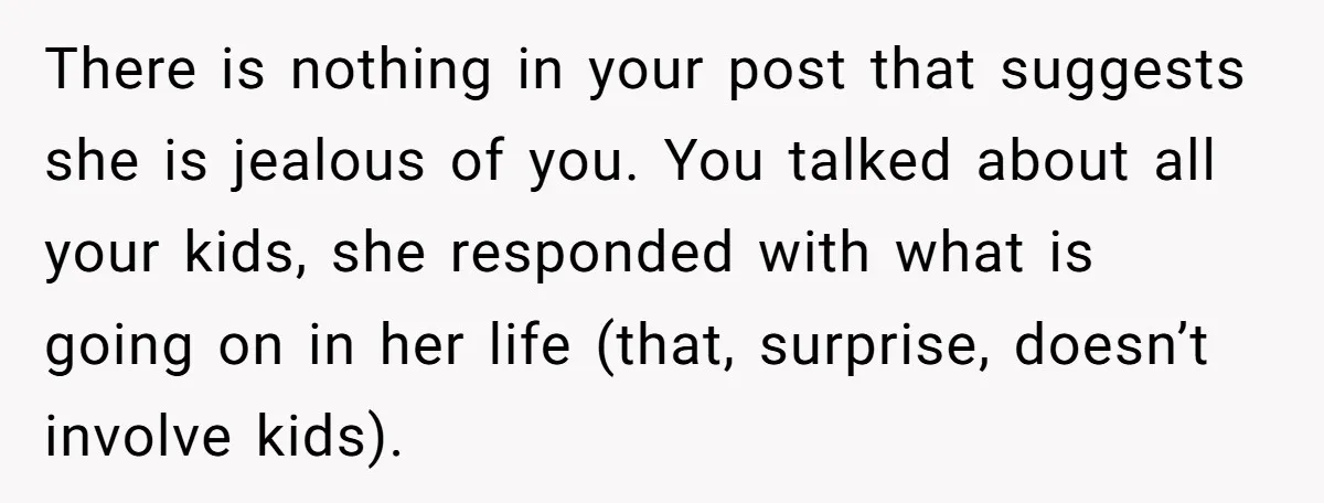 There is nothing in your post that suggests she is jealous of you. You talked about all your kids, she responded with what is going on in her life (that,...