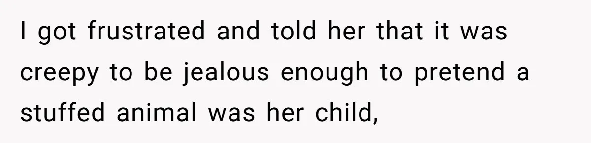 I got frustrated and told her that it was creepy to be jealous enough to pretend a stuffed animal was her child,
