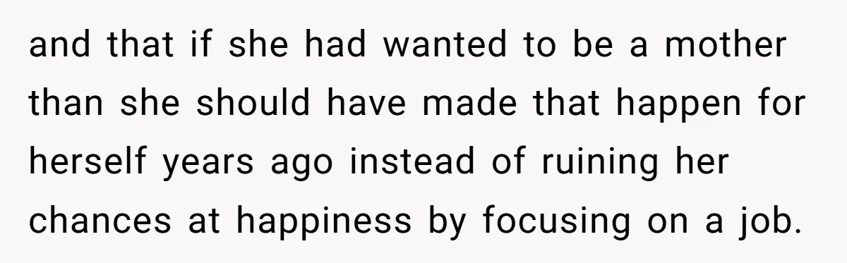 and that if she had wanted to be a mother than she should have made that happen for herself years ago instead of ruining her chances at happiness by focusing...