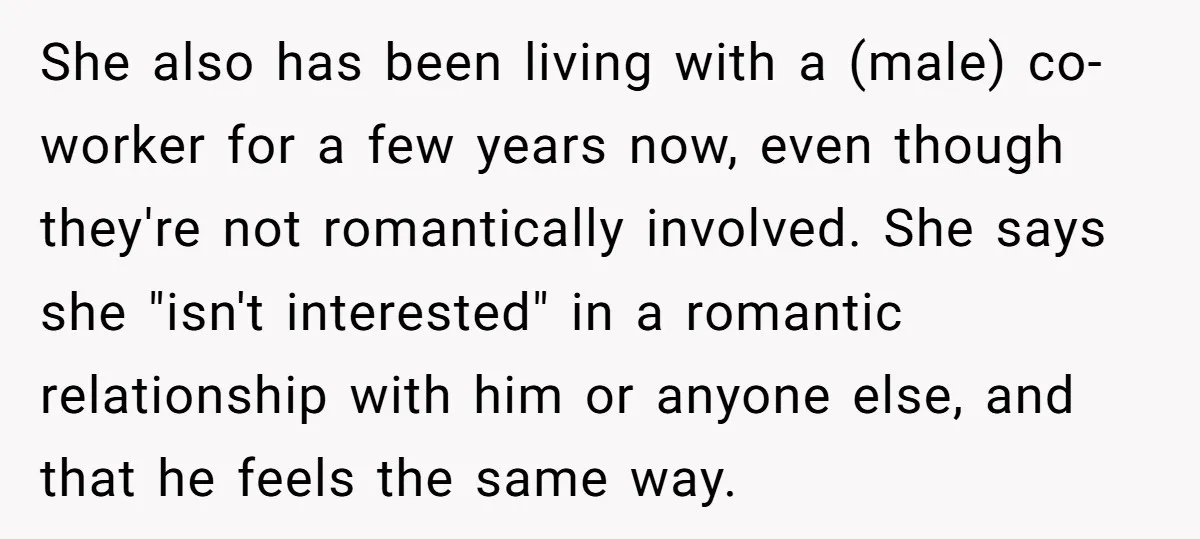 She also has been living with a (male) co-worker for a few years now, even though they're not romantically involved. She says she "isn't interested" in a romantic relationship with...