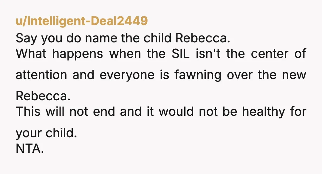 u/Intelligent-Deal2449 Say you do name the child Rebecca. What happens when the SIL isn't the center of attention and everyone is fawning over the new Rebecca. This will not end...