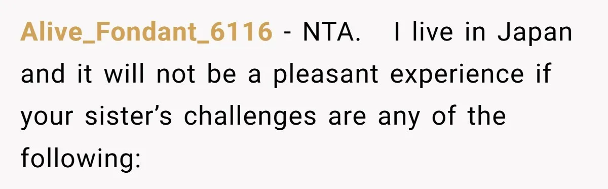 Alive_Fondant_6116 − NTA. I live in Japan and it will not be a pleasant experience if your sister’s challenges are any of the following: