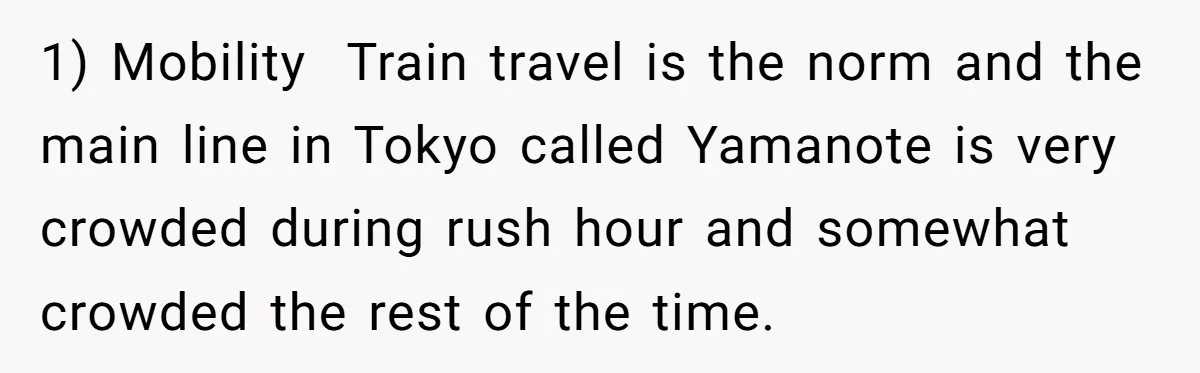 1) Mobility Train travel is the norm and the main line in Tokyo called Yamanote is very crowded during rush hour and somewhat crowded the rest of the time.