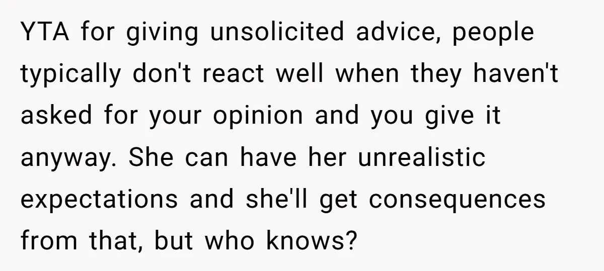 YTA for giving unsolicited advice, people typically don't react well when they haven't asked for your opinion and you give it anyway. She can have her unrealistic expectations and she'll...