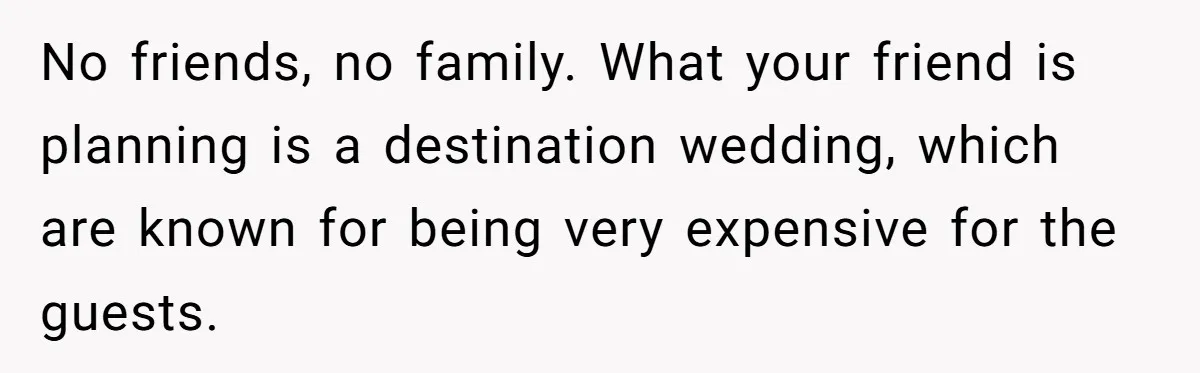 No friends, no family. What your friend is planning is a destination wedding, which are known for being very expensive for the guests.
