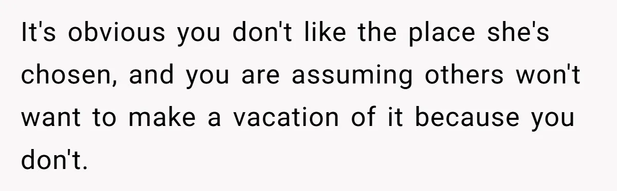 It's obvious you don't like the place she's chosen, and you are assuming others won't want to make a vacation of it because you don't.