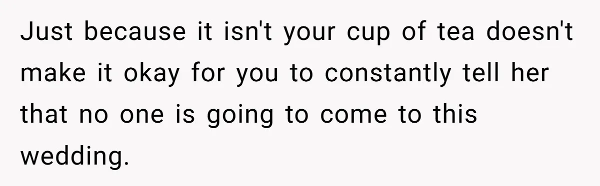 Just because it isn't your cup of tea doesn't make it okay for you to constantly tell her that no one is going to come to this wedding.