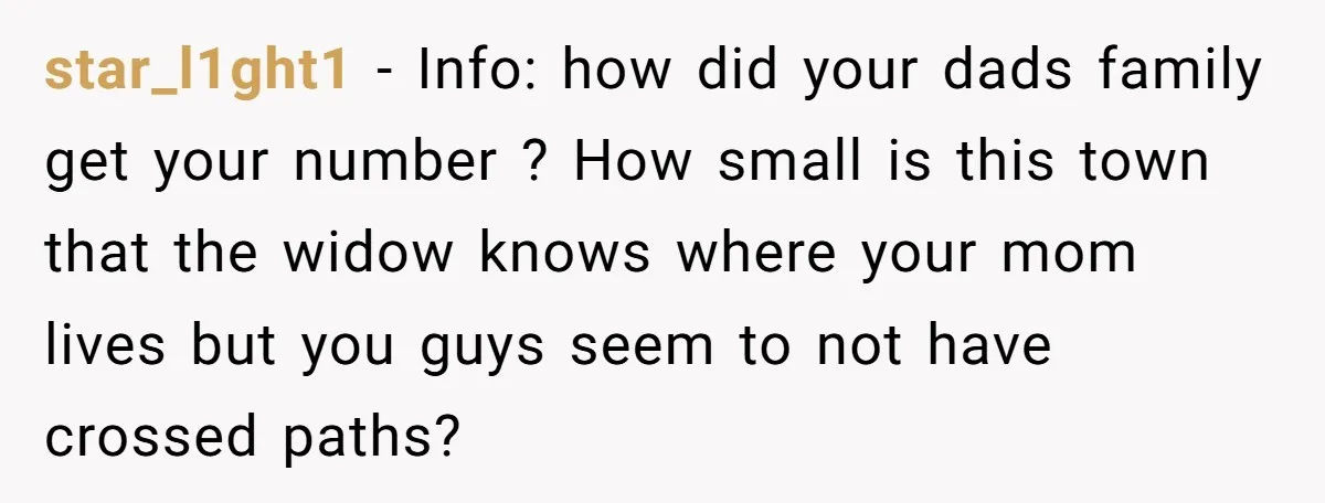 star_l1ght1 − Info: how did your dads family get your number ? How small is this town that the widow knows where your mom lives but you guys seem to...
