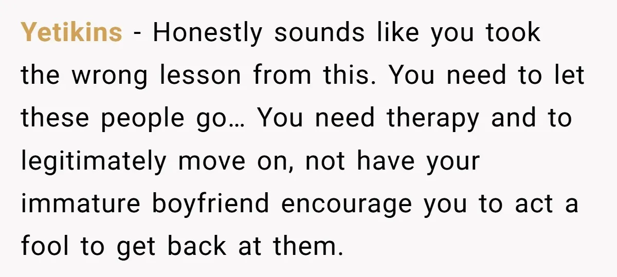 Yetikins − Honestly sounds like you took the wrong lesson from this. You need to let these people go… You need therapy and to legitimately move on, not have your...