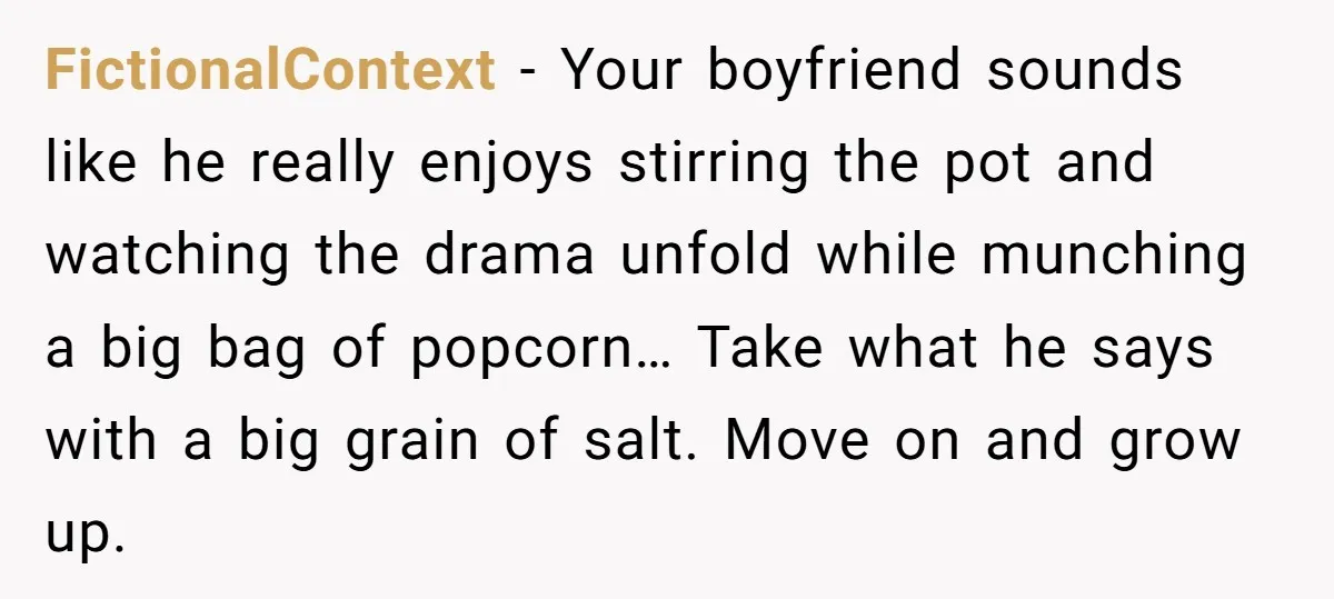 FictionalContext − Your boyfriend sounds like he really enjoys stirring the pot and watching the drama unfold while munching a big bag of popcorn… Take what he says with a...