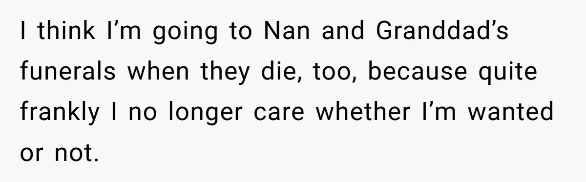 I think I’m going to Nan and Granddad’s funerals when they die, too, because quite frankly I no longer care whether I’m wanted or not.