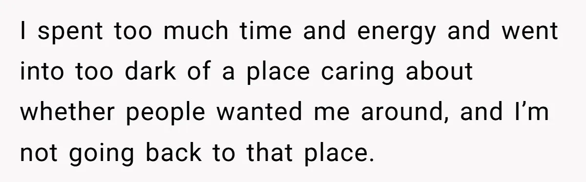 I spent too much time and energy and went into too dark of a place caring about whether people wanted me around, and I’m not going back to that place.