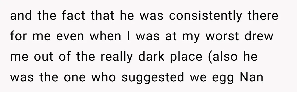 and the fact that he was consistently there for me even when I was at my worst drew me out of the really dark place (also he was the one...