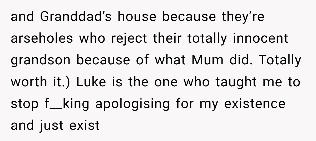 and Granddad’s house because they’re arseholes who reject their totally innocent grandson because of what Mum did. Totally worth it.) Luke is the one who taught me to stop f__king...