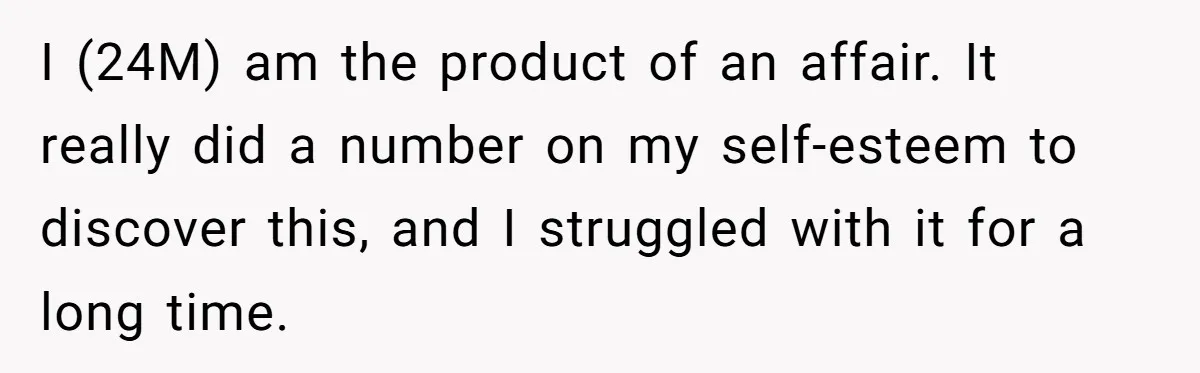 I (24M) am the product of an affair. It really did a number on my self-esteem to discover this, and I struggled with it for a long time.
