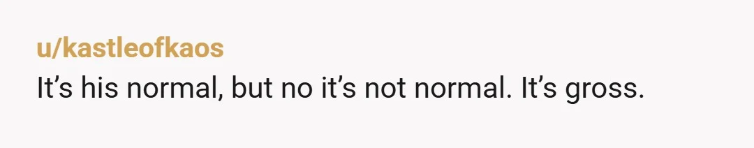 u/kastleofkaos It’s his normal, but no it’s not normal. It’s gross.