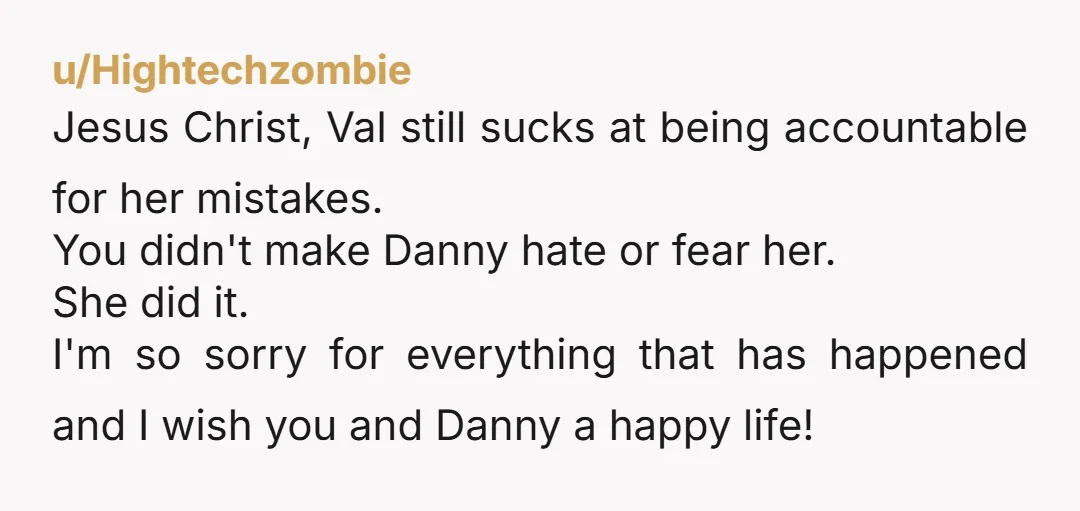u/Hightechzombie Jesus Christ, Val still sucks at being accountable for her mistakes.  You didn't make Danny hate or fear her. She did it. I'm so sorry for everything that has...
