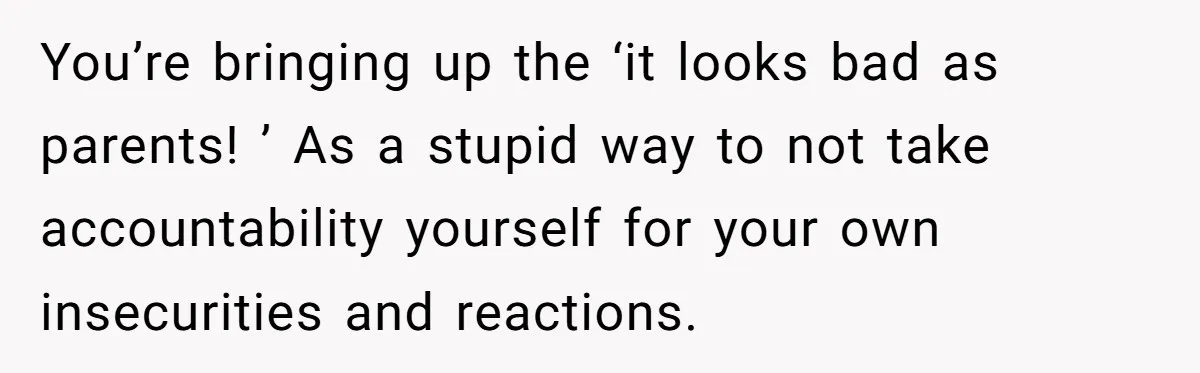 You’re bringing up the ‘it looks bad as parents! ’ As a stupid way to not take accountability yourself for your own insecurities and reactions.