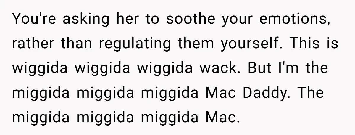 You're asking her to soothe your emotions, rather than regulating them yourself. This is wiggida wiggida wiggida wack. But I'm the miggida miggida miggida Mac Daddy. The miggida miggida miggida...